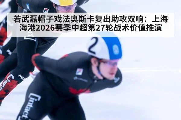 若武磊帽子戏法奥斯卡复出助攻双响：上海海港2026赛季中超第27轮战术价值推演