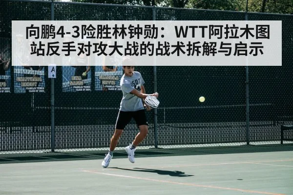 向鹏4-3险胜林钟勋：WTT阿拉木图站反手对攻大战的战术拆解与启示