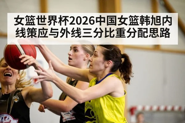 女篮世界杯2026中国女篮韩旭内线策应与外线三分比重分配思路